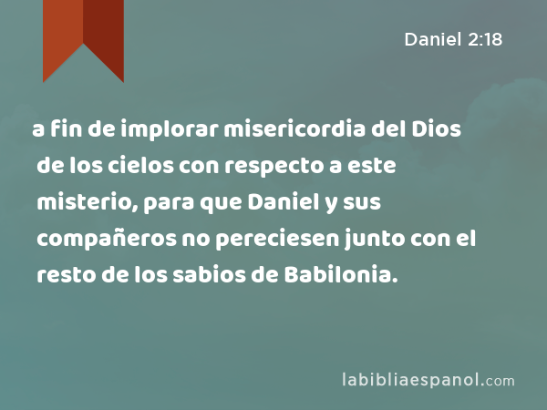a fin de implorar misericordia del Dios de los cielos con respecto a este misterio, para que Daniel y sus compañeros no pereciesen junto con el resto de los sabios de Babilonia. - Daniel 2:18