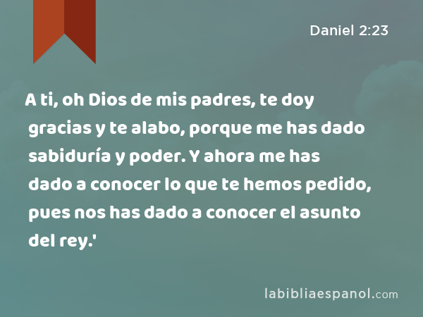 A ti, oh Dios de mis padres, te doy gracias y te alabo, porque me has dado sabiduría y poder. Y ahora me has dado a conocer lo que te hemos pedido, pues nos has dado a conocer el asunto del rey.' - Daniel 2:23