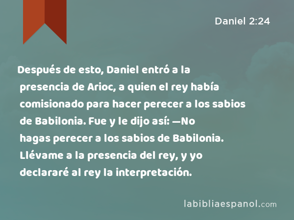 Después de esto, Daniel entró a la presencia de Arioc, a quien el rey había comisionado para hacer perecer a los sabios de Babilonia. Fue y le dijo así: —No hagas perecer a los sabios de Babilonia. Llévame a la presencia del rey, y yo declararé al rey la interpretación. - Daniel 2:24