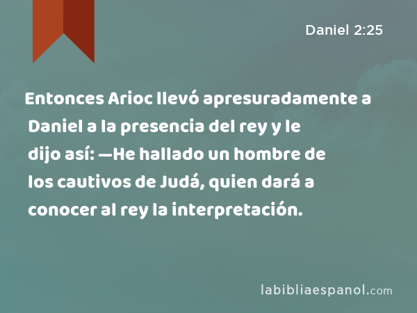 Entonces Arioc llevó apresuradamente a Daniel a la presencia del rey y le dijo así: —He hallado un hombre de los cautivos de Judá, quien dará a conocer al rey la interpretación. - Daniel 2:25