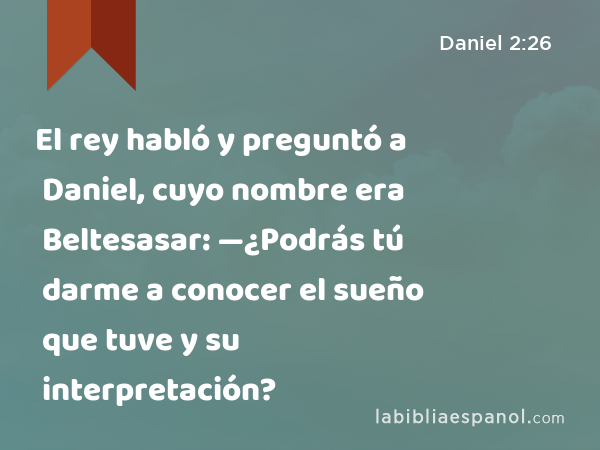 El rey habló y preguntó a Daniel, cuyo nombre era Beltesasar: —¿Podrás tú darme a conocer el sueño que tuve y su interpretación? - Daniel 2:26