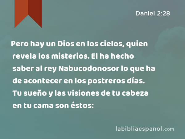 Pero hay un Dios en los cielos, quien revela los misterios. El ha hecho saber al rey Nabucodonosor lo que ha de acontecer en los postreros días. Tu sueño y las visiones de tu cabeza en tu cama son éstos: - Daniel 2:28