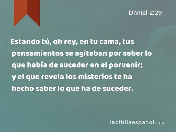 Estando tú, oh rey, en tu cama, tus pensamientos se agitaban por saber lo que había de suceder en el porvenir; y el que revela los misterios te ha hecho saber lo que ha de suceder. - Daniel 2:29