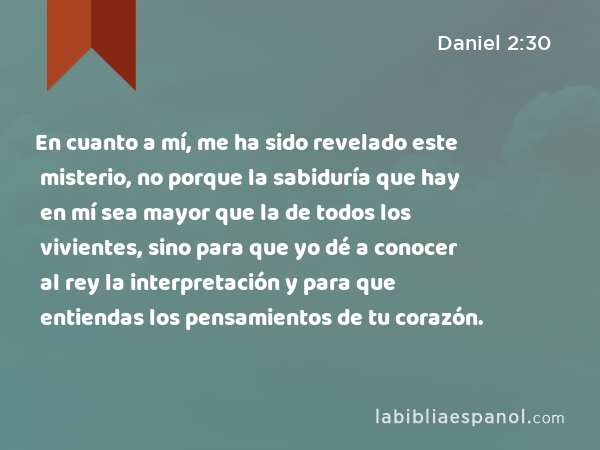 En cuanto a mí, me ha sido revelado este misterio, no porque la sabiduría que hay en mí sea mayor que la de todos los vivientes, sino para que yo dé a conocer al rey la interpretación y para que entiendas los pensamientos de tu corazón. - Daniel 2:30