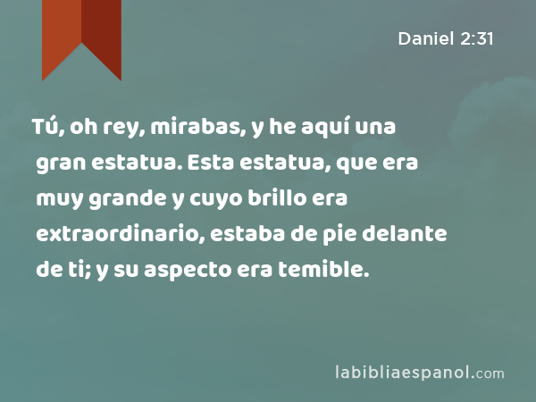 Tú, oh rey, mirabas, y he aquí una gran estatua. Esta estatua, que era muy grande y cuyo brillo era extraordinario, estaba de pie delante de ti; y su aspecto era temible. - Daniel 2:31