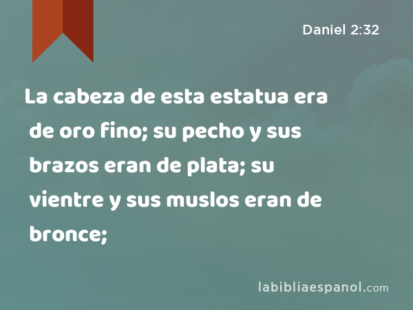 La cabeza de esta estatua era de oro fino; su pecho y sus brazos eran de plata; su vientre y sus muslos eran de bronce; - Daniel 2:32