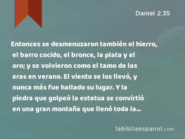 Entonces se desmenuzaron también el hierro, el barro cocido, el bronce, la plata y el oro; y se volvieron como el tamo de las eras en verano. El viento se los llevó, y nunca más fue hallado su lugar. Y la piedra que golpeó la estatua se convirtió en una gran montaña que llenó toda la tierra. - Daniel 2:35