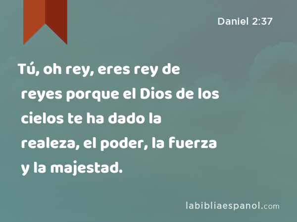 Tú, oh rey, eres rey de reyes porque el Dios de los cielos te ha dado la realeza, el poder, la fuerza y la majestad. - Daniel 2:37