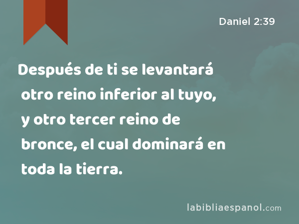 Después de ti se levantará otro reino inferior al tuyo, y otro tercer reino de bronce, el cual dominará en toda la tierra. - Daniel 2:39