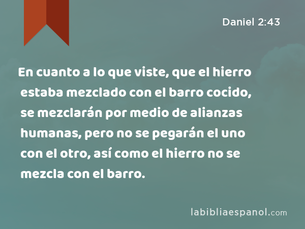 En cuanto a lo que viste, que el hierro estaba mezclado con el barro cocido, se mezclarán por medio de alianzas humanas, pero no se pegarán el uno con el otro, así como el hierro no se mezcla con el barro. - Daniel 2:43