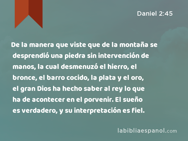 De la manera que viste que de la montaña se desprendió una piedra sin intervención de manos, la cual desmenuzó el hierro, el bronce, el barro cocido, la plata y el oro, el gran Dios ha hecho saber al rey lo que ha de acontecer en el porvenir. El sueño es verdadero, y su interpretación es fiel. - Daniel 2:45