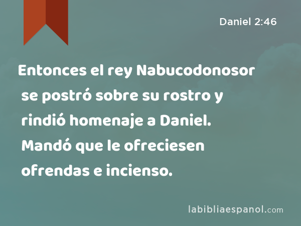 Entonces el rey Nabucodonosor se postró sobre su rostro y rindió homenaje a Daniel. Mandó que le ofreciesen ofrendas e incienso. - Daniel 2:46