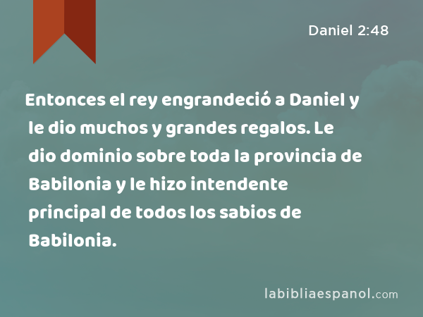 Entonces el rey engrandeció a Daniel y le dio muchos y grandes regalos. Le dio dominio sobre toda la provincia de Babilonia y le hizo intendente principal de todos los sabios de Babilonia. - Daniel 2:48