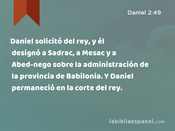 Daniel solicitó del rey, y él designó a Sadrac, a Mesac y a Abed-nego sobre la administración de la provincia de Babilonia. Y Daniel permaneció en la corte del rey. - Daniel 2:49