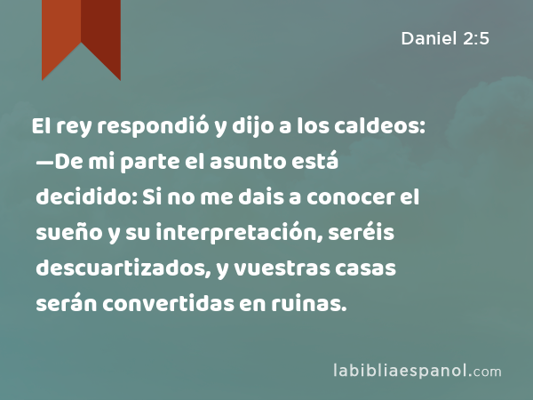 El rey respondió y dijo a los caldeos: —De mi parte el asunto está decidido: Si no me dais a conocer el sueño y su interpretación, seréis descuartizados, y vuestras casas serán convertidas en ruinas. - Daniel 2:5