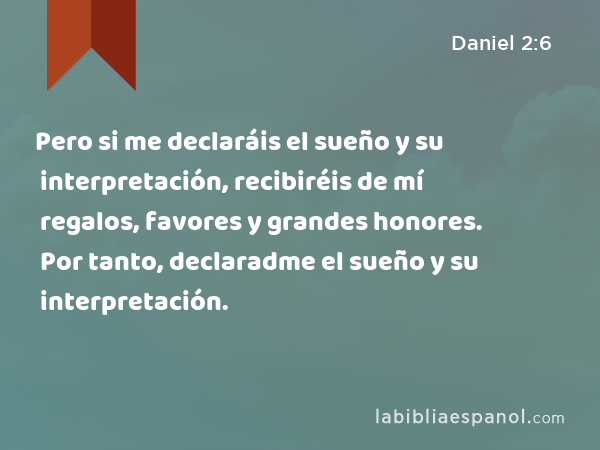 Pero si me declaráis el sueño y su interpretación, recibiréis de mí regalos, favores y grandes honores. Por tanto, declaradme el sueño y su interpretación. - Daniel 2:6