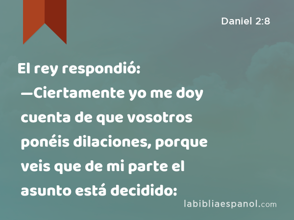 El rey respondió: —Ciertamente yo me doy cuenta de que vosotros ponéis dilaciones, porque veis que de mi parte el asunto está decidido: - Daniel 2:8