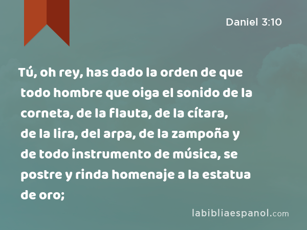 Tú, oh rey, has dado la orden de que todo hombre que oiga el sonido de la corneta, de la flauta, de la cítara, de la lira, del arpa, de la zampoña y de todo instrumento de música, se postre y rinda homenaje a la estatua de oro; - Daniel 3:10