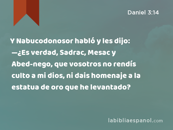 Y Nabucodonosor habló y les dijo: —¿Es verdad, Sadrac, Mesac y Abed-nego, que vosotros no rendís culto a mi dios, ni dais homenaje a la estatua de oro que he levantado? - Daniel 3:14