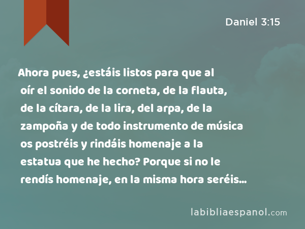 Ahora pues, ¿estáis listos para que al oír el sonido de la corneta, de la flauta, de la cítara, de la lira, del arpa, de la zampoña y de todo instrumento de música os postréis y rindáis homenaje a la estatua que he hecho? Porque si no le rendís homenaje, en la misma hora seréis echados en medio de un horno de fuego ardiendo. ¿Y qué dios será el que os libre de mis manos? - Daniel 3:15