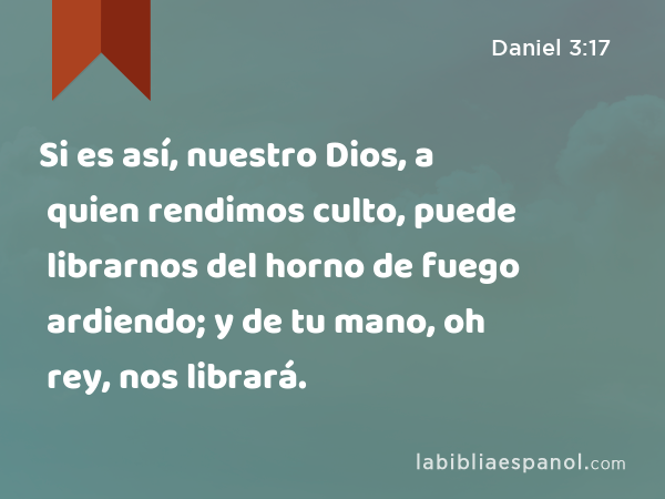 Si es así, nuestro Dios, a quien rendimos culto, puede librarnos del horno de fuego ardiendo; y de tu mano, oh rey, nos librará. - Daniel 3:17