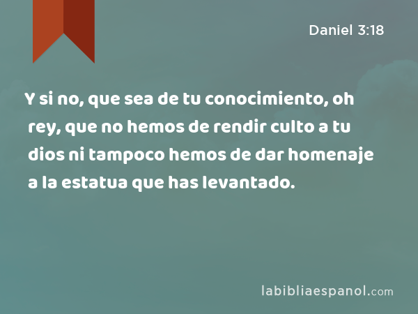 Y si no, que sea de tu conocimiento, oh rey, que no hemos de rendir culto a tu dios ni tampoco hemos de dar homenaje a la estatua que has levantado. - Daniel 3:18