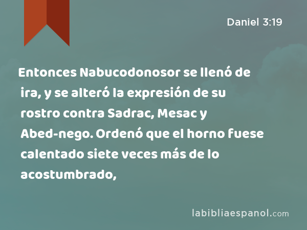 Entonces Nabucodonosor se llenó de ira, y se alteró la expresión de su rostro contra Sadrac, Mesac y Abed-nego. Ordenó que el horno fuese calentado siete veces más de lo acostumbrado, - Daniel 3:19