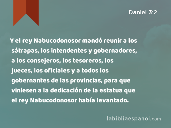 Y el rey Nabucodonosor mandó reunir a los sátrapas, los intendentes y gobernadores, a los consejeros, los tesoreros, los jueces, los oficiales y a todos los gobernantes de las provincias, para que viniesen a la dedicación de la estatua que el rey Nabucodonosor había levantado. - Daniel 3:2