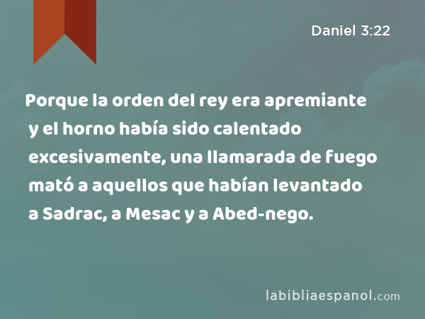 Porque la orden del rey era apremiante y el horno había sido calentado excesivamente, una llamarada de fuego mató a aquellos que habían levantado a Sadrac, a Mesac y a Abed-nego. - Daniel 3:22