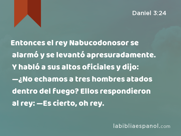 Entonces el rey Nabucodonosor se alarmó y se levantó apresuradamente. Y habló a sus altos oficiales y dijo: —¿No echamos a tres hombres atados dentro del fuego? Ellos respondieron al rey: —Es cierto, oh rey. - Daniel 3:24