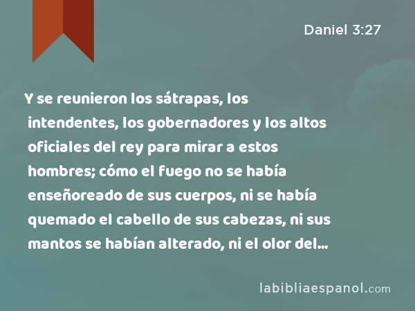 Y se reunieron los sátrapas, los intendentes, los gobernadores y los altos oficiales del rey para mirar a estos hombres; cómo el fuego no se había enseñoreado de sus cuerpos, ni se había quemado el cabello de sus cabezas, ni sus mantos se habían alterado, ni el olor del fuego había quedado en ellos. - Daniel 3:27