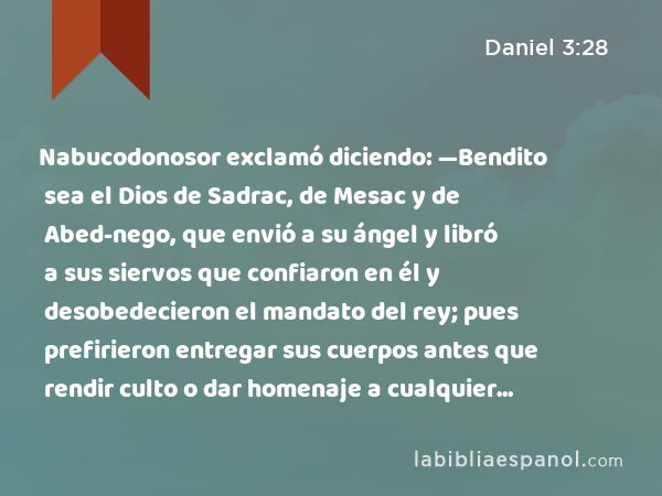 Nabucodonosor exclamó diciendo: —Bendito sea el Dios de Sadrac, de Mesac y de Abed-nego, que envió a su ángel y libró a sus siervos que confiaron en él y desobedecieron el mandato del rey; pues prefirieron entregar sus cuerpos antes que rendir culto o dar homenaje a cualquier dios, aparte de su Dios. - Daniel 3:28