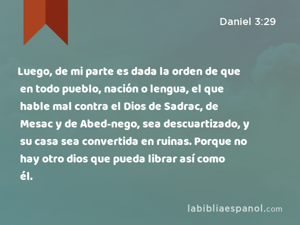 Luego, de mi parte es dada la orden de que en todo pueblo, nación o lengua, el que hable mal contra el Dios de Sadrac, de Mesac y de Abed-nego, sea descuartizado, y su casa sea convertida en ruinas. Porque no hay otro dios que pueda librar así como él. - Daniel 3:29