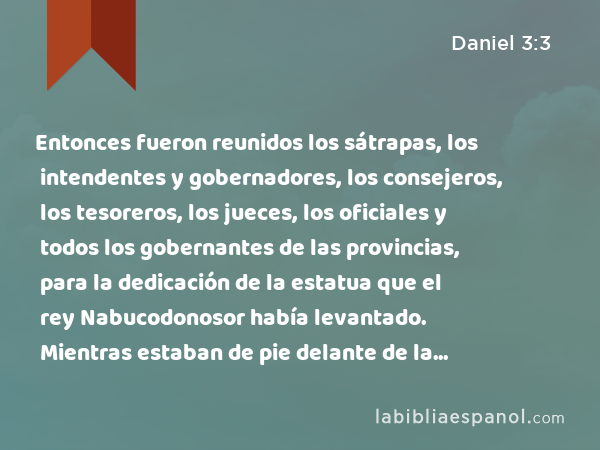 Entonces fueron reunidos los sátrapas, los intendentes y gobernadores, los consejeros, los tesoreros, los jueces, los oficiales y todos los gobernantes de las provincias, para la dedicación de la estatua que el rey Nabucodonosor había levantado. Mientras estaban de pie delante de la estatua que había levantado el rey Nabucodonosor, - Daniel 3:3