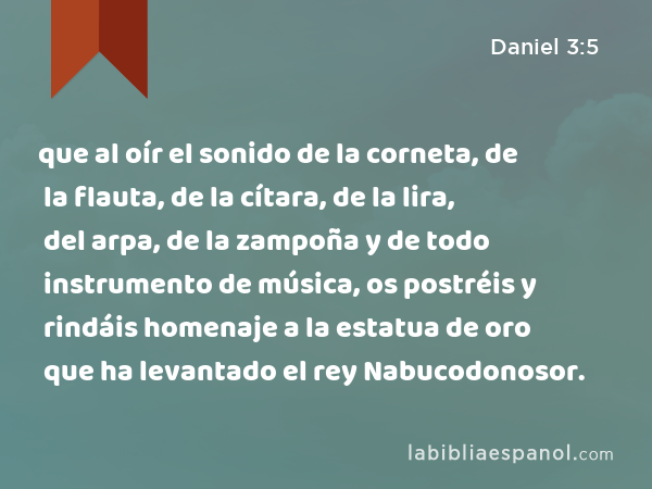 que al oír el sonido de la corneta, de la flauta, de la cítara, de la lira, del arpa, de la zampoña y de todo instrumento de música, os postréis y rindáis homenaje a la estatua de oro que ha levantado el rey Nabucodonosor. - Daniel 3:5