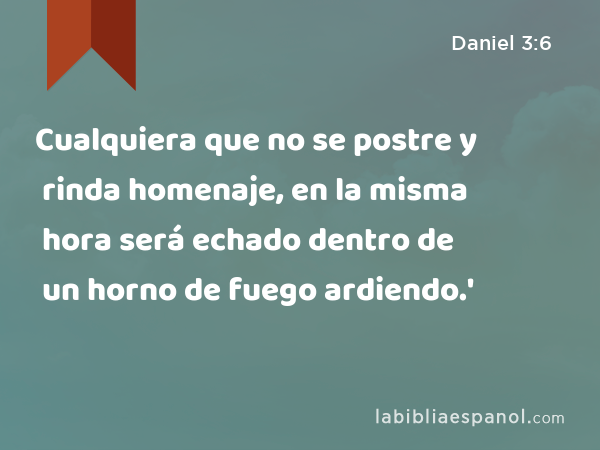 Cualquiera que no se postre y rinda homenaje, en la misma hora será echado dentro de un horno de fuego ardiendo.' - Daniel 3:6