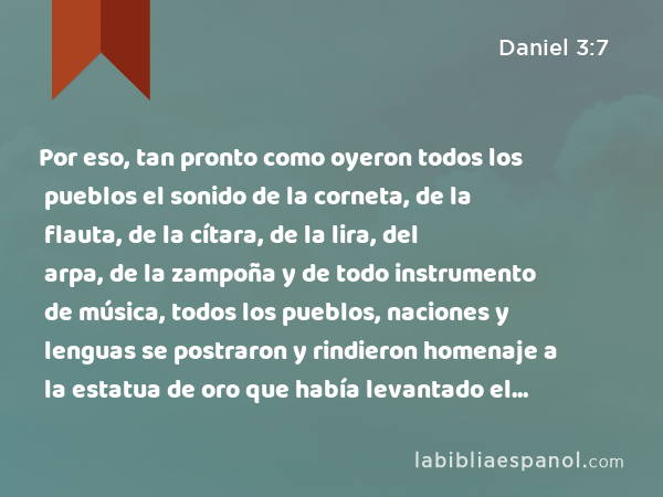 Por eso, tan pronto como oyeron todos los pueblos el sonido de la corneta, de la flauta, de la cítara, de la lira, del arpa, de la zampoña y de todo instrumento de música, todos los pueblos, naciones y lenguas se postraron y rindieron homenaje a la estatua de oro que había levantado el rey Nabucodonosor. - Daniel 3:7