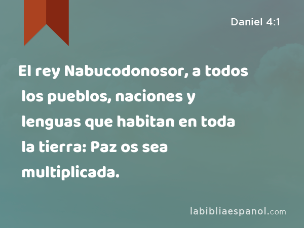 El rey Nabucodonosor, a todos los pueblos, naciones y lenguas que habitan en toda la tierra: Paz os sea multiplicada. - Daniel 4:1