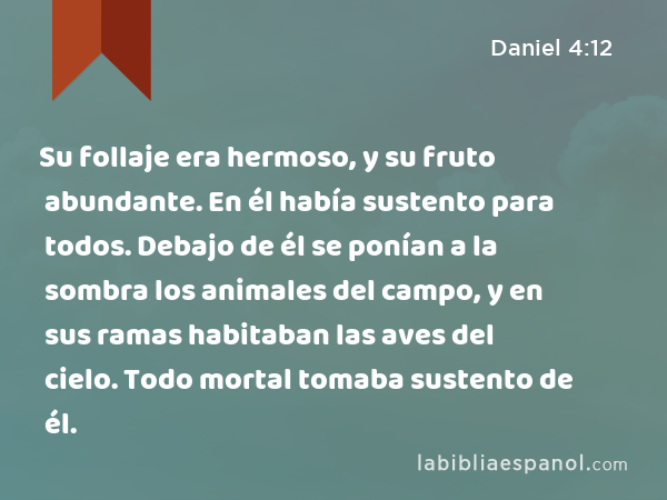 Su follaje era hermoso, y su fruto abundante. En él había sustento para todos. Debajo de él se ponían a la sombra los animales del campo, y en sus ramas habitaban las aves del cielo. Todo mortal tomaba sustento de él. - Daniel 4:12