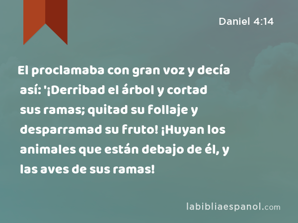 El proclamaba con gran voz y decía así: '¡Derribad el árbol y cortad sus ramas; quitad su follaje y desparramad su fruto! ¡Huyan los animales que están debajo de él, y las aves de sus ramas! - Daniel 4:14