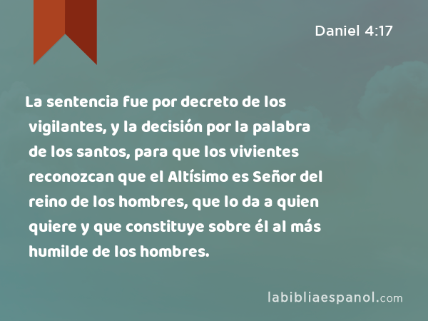 La sentencia fue por decreto de los vigilantes, y la decisión por la palabra de los santos, para que los vivientes reconozcan que el Altísimo es Señor del reino de los hombres, que lo da a quien quiere y que constituye sobre él al más humilde de los hombres. - Daniel 4:17