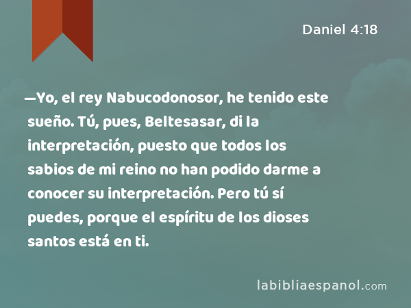 —Yo, el rey Nabucodonosor, he tenido este sueño. Tú, pues, Beltesasar, di la interpretación, puesto que todos los sabios de mi reino no han podido darme a conocer su interpretación. Pero tú sí puedes, porque el espíritu de los dioses santos está en ti. - Daniel 4:18