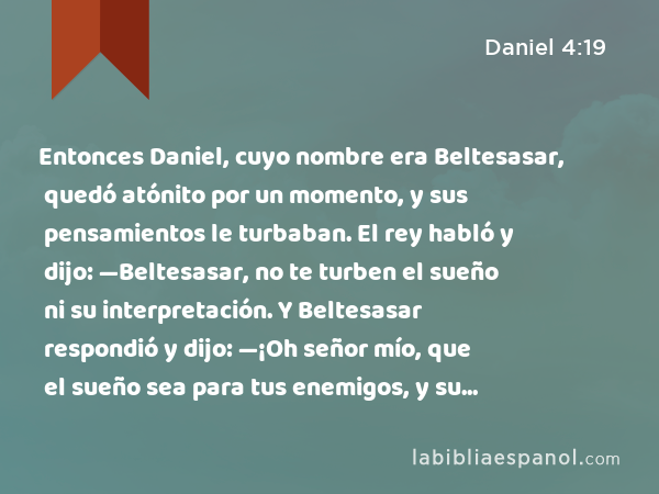 Entonces Daniel, cuyo nombre era Beltesasar, quedó atónito por un momento, y sus pensamientos le turbaban. El rey habló y dijo: —Beltesasar, no te turben el sueño ni su interpretación. Y Beltesasar respondió y dijo: —¡Oh señor mío, que el sueño sea para tus enemigos, y su interpretación para tus adversarios! - Daniel 4:19