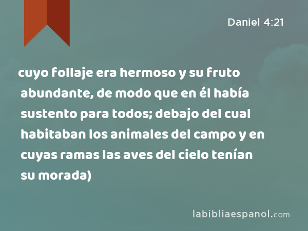 cuyo follaje era hermoso y su fruto abundante, de modo que en él había sustento para todos; debajo del cual habitaban los animales del campo y en cuyas ramas las aves del cielo tenían su morada) - Daniel 4:21