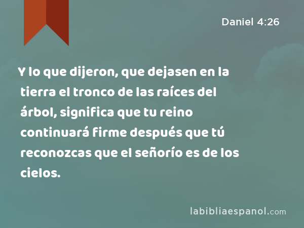 Y lo que dijeron, que dejasen en la tierra el tronco de las raíces del árbol, significa que tu reino continuará firme después que tú reconozcas que el señorío es de los cielos. - Daniel 4:26