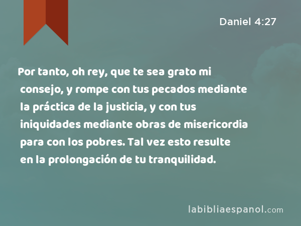 Por tanto, oh rey, que te sea grato mi consejo, y rompe con tus pecados mediante la práctica de la justicia, y con tus iniquidades mediante obras de misericordia para con los pobres. Tal vez esto resulte en la prolongación de tu tranquilidad. - Daniel 4:27