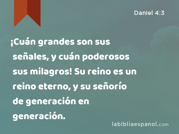 ¡Cuán grandes son sus señales, y cuán poderosos sus milagros! Su reino es un reino eterno, y su señorío de generación en generación. - Daniel 4:3