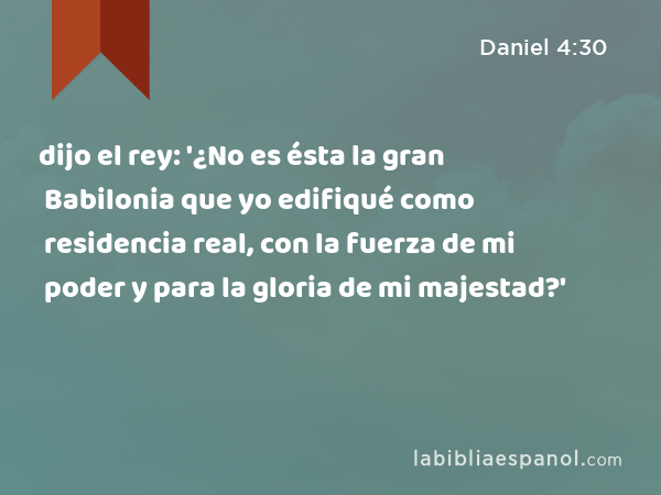 dijo el rey: '¿No es ésta la gran Babilonia que yo edifiqué como residencia real, con la fuerza de mi poder y para la gloria de mi majestad?' - Daniel 4:30