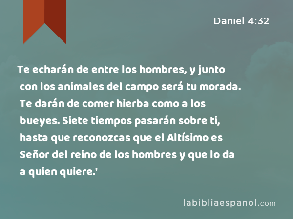 Te echarán de entre los hombres, y junto con los animales del campo será tu morada. Te darán de comer hierba como a los bueyes. Siete tiempos pasarán sobre ti, hasta que reconozcas que el Altísimo es Señor del reino de los hombres y que lo da a quien quiere.' - Daniel 4:32