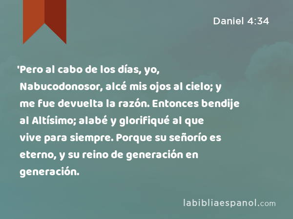 'Pero al cabo de los días, yo, Nabucodonosor, alcé mis ojos al cielo; y me fue devuelta la razón. Entonces bendije al Altísimo; alabé y glorifiqué al que vive para siempre. Porque su señorío es eterno, y su reino de generación en generación. - Daniel 4:34